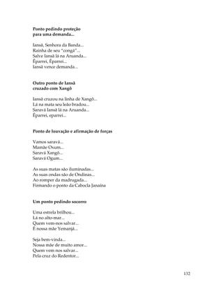 132 
Ponto pedindo proteção 
para uma demanda... 
Iansã, Senhora da Banda... 
Rainha de seu “congá”... 
Salve Iansã lá na Aruanda... 
Êparrei, Êparrei... 
Iansã vence demanda... 
Outro ponto de Iansã 
cruzado com Xangô 
Iansã cruzou na linha de Xangô... 
Lá na mata seu leão bradou... 
Saravá Iansã lá na Aruanda... 
Êparrei, eparrei... 
Ponto de louvação e afirmação de forças 
Vamos saravá... 
Mamãe Oxum... 
Saravá Xangô... 
Saravá Ogum... 
As suas matas são iluminadas... 
As suas ondas são de Ondinas... 
Ao romper da madrugada... 
Firmando o ponto da Cabocla Janaína 
Um ponto pedindo socorro 
Uma estrela brilhou... 
Lá no alto-mar... 
Quem vem-nos salvar... 
É nossa mãe Yemanjá... 
Seja bem-vinda... 
Nossa mãe de muito amor... 
Quem vem nos salvar... 
Pela cruz do Redentor... 
 