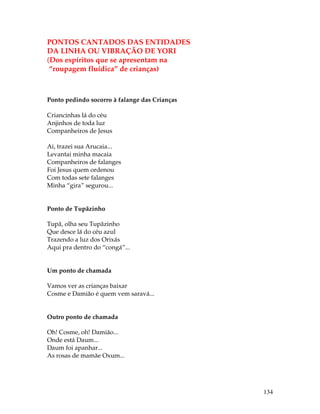 134 
PONTOS CANTADOS DAS ENTIDADES 
DA LINHA OU VIBRAÇÃO DE YORI 
(Dos espíritos que se apresentam na 
“roupagem fluídica” de crianças) 
Ponto pedindo socorro à falange das Crianças 
Criancinhas lá do céu 
Anjinhos de toda luz 
Companheiros de Jesus 
Ai, trazei sua Arucaia... 
Levantai minha macaia 
Companheiros de falanges 
Foi Jesus quem ordenou 
Com todas sete falanges 
Minha “gira” segurou... 
Ponto de Tupãzinho 
Tupã, olha seu Tupãzinho 
Que desce lá do céu azul 
Trazendo a luz dos Orixás 
Aqui pra dentro do “congá”... 
Um ponto de chamada 
Vamos ver as crianças baixar 
Cosme e Damião é quem vem saravá... 
Outro ponto de chamada 
Oh! Cosme, oh! Damião... 
Onde está Daum... 
Daum foi apanhar... 
As rosas de mamãe Oxum... 
 