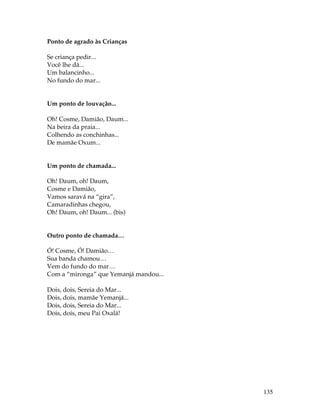 135 
Ponto de agrado às Crianças 
Se criança pedir... 
Você lhe dá... 
Um balancinho... 
No fundo do mar... 
Um ponto de louvação... 
Oh! Cosme, Damião, Daum... 
Na beira da praia... 
Colhendo as conchinhas... 
De mamãe Oxum... 
Um ponto de chamada... 
Oh! Daum, oh! Daum, 
Cosme e Damião, 
Vamos saravá na “gira”, 
Camaradinhas chegou, 
Oh! Daum, oh! Daum... (bis) 
Outro ponto de chamada… 
Ó! Cosme, Ó! Damião… 
Sua banda chamou… 
Vem do fundo do mar… 
Com a “mironga” que Yemanjá mandou... 
Dois, dois, Sereia do Mar... 
Dois, dois, mamãe Yemanjá... 
Dois, dois, Sereia do Mar... 
Dois, dois, meu Pai Oxalá! 
 