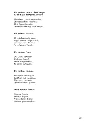 136 
Um ponto de chamada das Crianças 
na irradiação de Ogum Guerreiro 
Meus Deus quem é esse cavaleiro, 
Que irradia tanta segurança 
Ele é Ogum Guerreiro, 
Que trouxe a falange das Crianças... 
Um ponto de louvação 
Os beijada estão de ronda, 
Jorge Guerreiro de prontidão, 
Salve o povo na Aruanda 
Salve Cosme e Damião... 
Um ponto de Daum 
Oh! Cosme e Damião, 
Onde está Daum? 
Daum está passeando, 
No cavalo de Ogum... 
Um ponto de chamada 
Formiguinha de angola, 
Pai Ogum está chamando, 
Vem, vem, vem, vem, 
Que Damião está girando... 
Outro ponto de chamada 
Cosme e Damião, 
Daum já chegou, 
Veio do fundo do mar, 
Yamanjá quem mandou... 
 