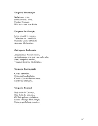 137 
Um ponto de saravação 
Na beira da praia, 
Sentadinhas na areia, 
Eu vi as Crianças, 
Brincando com mãe Sereia... 
Um ponto de afirmação 
Lá no céu vi três estrelas, 
Todas três em carreirinha, 
Duas são Cosme e Damião 
A outra é Mariazinha... 
Outro ponto de chamada 
Andorinha de Nossa Senhora, 
Andorinha que voa, que voa, andorinha, 
Firma seu ponto na hora, 
Trazendo Cosme e Mariazinha... 
Um ponto de defumação 
Cosme e Damião, 
Como sua banda cheira, 
Cheira a cravos, cheira a rosas, 
E a flor de laranjeira... 
Um ponto de saravá 
Hoje é dia das Crianças, 
Hoje é dia das Crianças, 
Oh! Bate palmas pra beijada, 
Saravá a falange das Crianças, 
Eles querem balas e cocadas... 
 