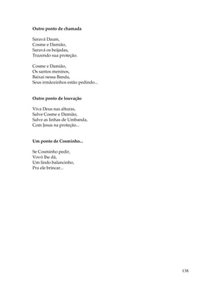 138 
Outro ponto de chamada 
Saravá Daum, 
Cosme e Damião, 
Saravá os beijadas, 
Trazendo sua proteção. 
Cosme e Damião, 
Os santos meninos, 
Baixai nessa Banda, 
Seus irmãozinhos estão pedindo... 
Outro ponto de louvação 
Viva Deus nas alturas, 
Salve Cosme e Damião, 
Salve as linhas de Umbanda, 
Com Jesus na proteção... 
Um ponto de Cosminho... 
Se Cosminho pedir, 
Vovó lhe dá, 
Um lindo balancinho, 
Pra ele brincar... 
 