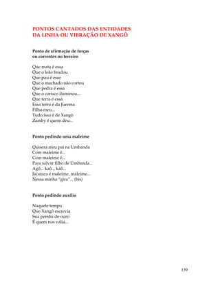 139 
PONTOS CANTADOS DAS ENTIDADES 
DA LINHA OU VIBRAÇÃO DE XANGÕ 
Ponto de afirmação de forças 
ou correntes no terreiro 
Que mata é essa 
Que o leão bradou 
Que pau é esse 
Que o machado não cortou 
Que pedra é essa 
Que o corisco iluminou... 
Que terra é essa 
Essa terra é da Jurema 
Filho meu... 
Tudo isso é de Xangô 
Zamby é quem deu... 
Ponto pedindo uma maleime 
Quisera meu pai na Umbanda 
Com maleime ê... 
Com maleime ê... 
Para salvar filho de Umbanda... 
Agô... kaô... kaô... 
Jacutara é maleime, maleime... 
Nessa minha “gira”... (bis) 
Ponto pedindo auxílio 
Naquele tempo 
Que Xangô escrevia 
Sua pemba de ouro 
É quem nos valia... 
 