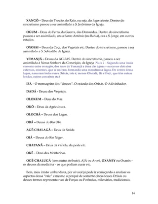 14 
XANGÔ – Deus do Trovão, do Raio, ou seja, do fogo celeste. Dentro do 
sincretismo passou a ser assimilado a S. Jerônimo da Igreja. 
OGUM – Deus do Ferro, da Guerra, das Demandas. Dentro do sincretismo 
passou a ser assimilado, ora a Santo Antônio (na Bahia), ora a S. Jorge, em outros 
estados. 
OXOSSI – Deus da Caça, dos Vegetais etc. Dentro do sincretismo, passou a ser 
assimilado a S. Sebastião da Igreja. 
YEMANJÁ – Deusa da ÁGUAS. Dentro do sincretismo, passou a ser 
assimilada à Nossa Senhora da Conceição, da Igreja (Nota 2 – Segundo uma lenda 
corrente entre os nagôs, dos seios de Yemanjá a dona das águas – nasceram dois rios 
extensos, enormes, que se uniram, formando uma monstruosa lagoa. Do ventre dessa 
lagoa, nasceram todos esses Orixás, isto é, menos Obatalá, Ifá e Ibeji, que têm outras 
lendas, outros conceitos etc.) 
IFÁ – O mensageiro dos “deuses”. O oráculo dos Orixás. O Adivinhador. 
DADÁ - Deusa dos Vegetais. 
OLOKUM – Deus do Mar. 
OKÔ – Deus da Agricultura. 
OLOCHÁ – Deusa dos Lagos. 
OBÁ – Deusa do Rio Oba. 
AGÊ-CHALAGÁ – Deus da Saúde. 
OIÁ – Deusa do Rio Níger. 
CHAPANÃ – Deus da varíola, da peste etc. 
OKÊ – Deus das Montanhas. 
OGÊ-CHALUGÁ (com outro atributo), AJÁ ou Aroni, OXANBY ou Oxanin – 
os deuses da medicina – os que podiam curar etc. 
Bem, meu irmão umbandista, por aí você já pode ir começando a analisar os 
aspectos dessa “raiz” e mesmo o porquê de somente cinco desses Orixás ou 
desses termos representativos de Forças ou Potências, milenários, tradicionais, 
 