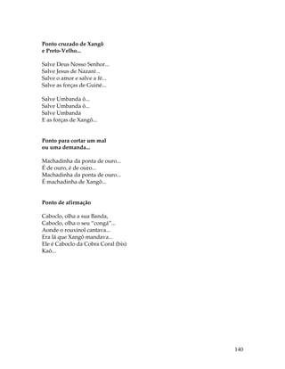 140 
Ponto cruzado de Xangô 
e Preto-Velho... 
Salve Deus Nosso Senhor... 
Salve Jesus de Nazaré... 
Salve o amor e salve a fé... 
Salve as forças de Guiné... 
Salve Umbanda ô... 
Salve Umbanda ô... 
Salve Umbanda 
E as forças de Xangô... 
Ponto para cortar um mal 
ou uma demanda... 
Machadinha da ponta de ouro... 
É de ouro, é de ouro... 
Machadinha da ponta de ouro... 
É machadinha de Xangô... 
Ponto de afirmação 
Caboclo, olha a sua Banda, 
Caboclo, olha o seu “congá”... 
Aonde o rouxinol cantava... 
Era lá que Xangô mandava... 
Ele é Caboclo da Cobra Coral (bis) 
Kaô... 
 