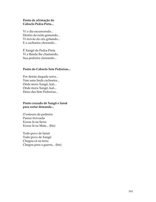 141 
Ponto de afirmação do 
Caboclo Pedra-Preta... 
Vi o dia escurecendo... 
Dentro da noite gemendo... 
Vi trovão do céu gritando... 
E a cachoeira chorando... 
É Xangô da Pedra-Preta 
Vi a Banda lhe chamando, 
Sua pedreira clareando... 
Ponto do Caboclo Sete Pedreiras... 
Por detrás daquela serra... 
Tem uma linda cachoeira... 
Onde mora Xangô, kaô... 
Onde mora Xangô, kaô... 
Dono das Sete Pedreiras... 
Ponto cruzado de Xangô e Iansã 
para cortar demanda... 
O estouro da pedreira 
Parece trovoada 
Ecoou lá na Serra 
Ecoou lá na Mata... (bis) 
Todo povo de Iansã 
Todo povo de Xangô 
Chegou cá na terra 
Chegou para a guerra... (bis) 
 