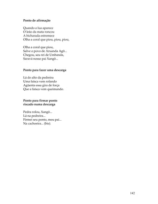 142 
Ponto de afirmação 
Quando a lua aparece 
O leão da mata roncou 
A bicharada estremece 
Olha a coral que piou, piou, piou, 
Olha a coral que piou, 
Salve o povo de Aruanda Agô... 
Chegou, seu rei de Umbanda, 
Saravá nosso pai Xangô... 
Ponto para fazer uma descarga 
Lá do alto da pedreira 
Uma faísca vem rolando 
Agüenta essa gira de força 
Que a faísca vem queimando. 
Ponto para firmar ponto 
riscado numa descarga 
Pedra rolou, Xangô... 
Lá na pedreira... 
Firmei seu ponto, meu pai... 
Na cachoeira... (bis). 
 