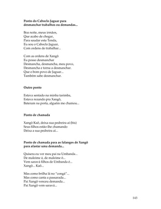 143 
Ponto do Caboclo Jaguar para 
desmanchar trabalhos ou demandas... 
Boa noite, meus irmãos, 
Que acabo de chegar, 
Para saudar esta Tenda, 
Eu sou o Caboclo Jaguar, 
Com ordens de trabalhar... 
Com as ordens de Xangô 
Eu posso desmanchar 
Desmancha, desmancha, meu povo, 
Desmancha e torna a desmanchar. 
Que o bom povo de Jaguar... 
Também sabe desmanchar. 
Outro ponto 
Estava sentado na minha tarimba, 
Estava rezando pra Xangô, 
Bateram na porta, alguém me chamou... 
Ponto de chamada 
Xangô Kaô, deixa sua pedreira aí (bis) 
Seus filhos estão-lhe chamando 
Deixa a sua pedreira aí... 
Ponto de chamada para as falanges de Xangô 
para afastar uma demanda... 
Quisera eu ver meu pai na Umbanda... 
De maleime á, de maleime ô... 
Vem saravá filhos de Umbanda é... 
Xangô... Kaô... 
Mas como brilha lá no “congá”... 
Mas como canta a passarada... 
Pai Xangô venceu demanda... 
Pai Xangô vem saravá... 
 