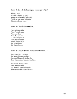 144 
Ponto do Caboclo Cachoeira para descarregar a “gira” 
O céu é lindo 
E o mar também é... (bis) 
Onde vai o Caboclo Cachoeira? 
Vai descruzar toda “mironga” 
Lá nas ondas do mar... 
Ponto do Caboclo Pedra Branca 
Vem meu Caboclo, 
Vem Pedra Branca 
Vem trabalhar 
Vem dar esperança 
A caridade prestar 
Vem meu Caboclo 
Dar fé e esperança 
Da luz vibrante 
Da Pedra Branca. 
Ponto do Caboclo Araúna, para quebrar demanda... 
Eu sou o Caboclo Araúna 
Da Aruanda vim trabalhar 
Salve as falanges de Umbanda 
Essa demanda eu vou desmanchar... 
Eu sou o Caboclo Araúna 
Meu irmão é Araré 
Na pedreira quebro demanda... 
Que demanda se vence com fé... 
 