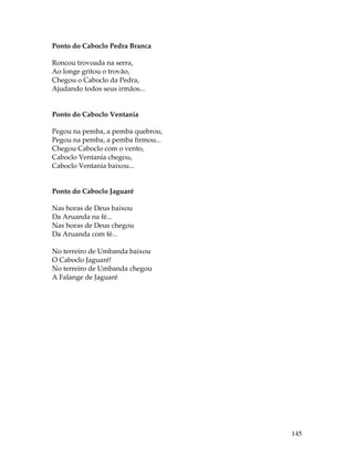 145 
Ponto do Caboclo Pedra Branca 
Roncou trovoada na serra, 
Ao longe gritou o trovão, 
Chegou o Caboclo da Pedra, 
Ajudando todos seus irmãos... 
Ponto do Caboclo Ventania 
Pegou na pemba, a pemba quebrou, 
Pegou na pemba, a pemba firmou... 
Chegou Caboclo com o vento, 
Caboclo Ventania chegou, 
Caboclo Ventania baixou... 
Ponto do Caboclo Jaguaré 
Nas horas de Deus baixou 
Da Aruanda na fé... 
Nas horas de Deus chegou 
Da Aruanda com fé... 
No terreiro de Umbanda baixou 
O Caboclo Jaguaré! 
No terreiro de Umbanda chegou 
A Falange de Jaguaré 
 