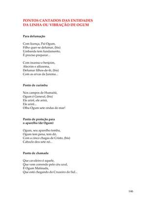 146 
PONTOS CANTADOS DAS ENTIDADES 
DA LINHA OU VIBRAÇÃO DE OGUM 
Para defumação 
Com licença, Pai Ogum, 
Filho quer-se defumar, (bis) 
Umbanda tem fundamento, 
É preciso preparar... 
Com incenso e benjoim, 
Alecrim e alfazema, 
Defumar filhos-de-fé, (bis) 
Com as ervas da Jurema... 
Ponto de curimba 
Nos campos de Humaitá, 
Ogum é General, (bis) 
Ele arirê, ele arirá, 
Ele arirê... 
Olha Ogum sete ondas do mar! 
Ponto de proteção para 
o aparelho (de Ogum) 
Ogum, seu aparelho tomba, 
Ogum tem pena, tem dó, 
Com a cinco chagas de Cristo, (bis) 
Caboclo deu sete nó... 
Ponto de chamada 
Que cavaleiro é aquele, 
Que vem correndo pelo céu azul, 
É Ogum Matinada, 
Que está chegando do Cruzeiro do Sul... 
 