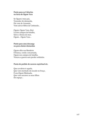 147 
Ponto para os Caboclos 
na faixa de Ogum Yara 
Se Ogum é meu pai, 
Vencedor de demanda, 
Ele vem de Aruanda, 
Vem salvar filhos de Umbanda... 
Ogum, Ogum Yara, (bis) 
Lá dos campos de batalha, 
Salve a Sereia do mar, 
Ogum... Ogum Yara... 
Ponto para uma descarga 
ou para afastar demandas 
Ogum olha sua Bandeira 
É branca, verde e encarnada, 
Ogum nos campos de batalha, 
Venceu a guerra sem perder soldados. 
Ponto de pedido de socorro espiritual etc. 
Que cavaleiro é aquele, 
Que vem montado de escudo no braço, 
É seu Ogum Matinada, 
Que vem socorrer os seus filhos 
Do espaço... 
 