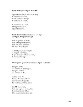 149 
Ponto de força de Ogum Beira-Mar 
Ogum Beira-Mar, ô Beira-Mar, (bis) 
É sentinela de Oxum, 
É remador de Yemanjá 
É cavaleiro de Oxum, 
É ordenança de Oxalá, 
Diz Ogum maior é... 
Ogum beira-mar... 
Ponto de chamada de Forças na Vibração 
de Ogum, Xangô e Yemanjá 
Pedi a Ogum lá na mata, 
Pedi a Xangô na Pedreira, 
Pedi a mamãe Yemanjá, 
Do meio da cachoeira... 
A Zamby eu peço a bênção, 
À Virgem a proteção, 
E que livre seus filhos da peste, 
E afaste da tentação... 
Outro ponto (pedindo socorro) de Ogum Matinada 
Seu galo canta, 
Ao romper da madrugada, 
Seu galo cantou 
Ao romper do dia... 
Zamby é seu Pai, 
Estrela Dalva é sua Guia, 
Saravá filhos de pemba, 
No rosário de Maria... (bis) 
Seu Matinada tem, 
Tem um segredo na lua, (bis) 
É para dar a seus filhos, 
Que andam caídos pela rua. 
 