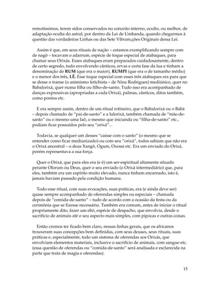 remotíssimos, terem sidos conservados no conceito interno, oculto, ou melhor, de 
adaptação oculta do astral, por dentro da Lei de Umbanda, quando chegarmos à 
questão das verdadeiras Linhas ou das Sete Vibram,ções Originais dessa Lei. 
Assim é que, em seus rituais de nação – estamos exemplificando sempre com 
de nagô – tocavam o adarrum, espécie de toque especial de atabaques, para 
chamar seus Orixás. Esses atabaques eram preparados cuidadosamente, dentro 
de certo segredo, tudo envolvendo cânticos, ervas e certa fase da lua e tinham a 
denominação de RUM (que era o maior), RUMPI (que era o de tamanho médio) 
e o menor dos três, LÊ. Esse toque especial com esses três atabaques era para que 
se desse o transe (o animismo fetichista – de Nina Rodrigues) mediúnico, quer no 
Babalorixá, quer numa filha ou filho-de-santo. Tudo isso era acompanhado de 
danças expressivas (apropriadas a cada Orixá), palmas, cânticos, ditos também, 
como pontos etc. 
E era sempre assim, dentro de um ritual rotineiro, que o Babalorixá ou o Babá 
– depois chamado de “pai-de-santo” e a Ialorixá, também chamada de “mãe-de-santo” 
15 
ou o mesmo uma Iaô, o mesmo que inicianda ou “filha-de-santo” etc., 
podiam ficar possuídos pelo seu “orixá”... 
Todavia, se qualquer um desses “caísse com o santo” (o mesmo que se 
entender como ficar mediunizado) ou com seu “orixá”, todos sabiam que não era 
o Orixá ancestral – o deus Xangô, Ogum, Oxossi etc. Era um enviado do Orixá, 
porém representava a sua força. 
Quer o Orixá, que para eles era (e é) um ser-espiritual altamente situado 
perante Olorum ou Deus, quer o seu enviado (o Orixá intermediário) que, para 
eles, também era um espírito muito elevado, nunca tinham encarnado, isto é, 
jamais haviam passado pela condição humana. 
Todo esse ritual, com suas evocações, suas práticas, era (e ainda deve ser) 
quase sempre acompanhado de oferendas simples ou especiais – chamada 
depois de “comida-de-santo” – tudo de acordo com a ocasião da festa ou da 
cerimônia que se fizesse necessário. Também era comum, antes de iniciar o ritual 
propriamente dito, fazer um ebó, espécie de despacho, que envolvia, desde o 
sacrifício de animais até o seu aspecto mais simples, com pipocas e outras coisas. 
Então cremos ter ficado bem claro, nessas linhas gerais, que os africanos 
trouxeram suas concepções bem definidas, com seus deuses, seus rituais, suas 
práticas e, especialmente, todo um sistema de oferendas aos Orixás, que 
envolviam elementos materiais, inclusive o sacrifício de animais, com sangue etc. 
(essa questão de oferendas ou “comida-de-santo” será analisada e esclarecida na 
parte que trata de magia e oferendas). 
 