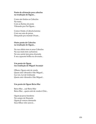 150 
Ponto de afirmação para caboclos 
na irradiação de Ogum... 
Como são lindos os Caboclos 
Na mata... 
Com as flechas de prata 
Vibrando pra Pai Ogum... 
Como é linda a Cabocla Jurema 
Com sua saia de penas 
Dançando pra mamãe Oxum... 
Outro ponto de Caboclos 
na irradiação de Ogum... 
Na sua aldeia tem os seus Caboclos 
Na sua mata tem cachoeiras 
No seu saiote tem pena dourada 
E seu capacete brilha na alvorada... 
Um ponto de Ogum 
(na irradiação de Miguel Arcanjo) 
Olhem, Ogum está de ronda 
Quem está vibrando é São Miguel... 
Lei, Lei, Lei de Umbanda 
Quem está vibrando é São Miguel... 
Um ponto de Ogum Beira-Mar 
Beira-Mar... auê Beira-Mar 
Beira-Mar... quem está de ronda é Oriá... 
Ogum já jurou bandeira 
No campo de Humaitá 
Ogum já venceu demanda 
Seus filhos vêm saravá... 
 