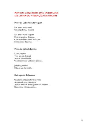 151 
PONTOS CANTADOS DAS ENTIDADES 
DA LINHA OU VIBRAÇÃO DE OXOSSI 
Ponto do Caboclo Mata Virgem 
Em plena mata eu vi 
Um caçador da Jurema 
Era o seu Mata Virgem 
Com seu saiote de pena 
Com sua flecha e seu bodoque 
E seu saiote de pena. 
Ponto da Cabocla Jurema 
Lá na Jurema 
Tem um pé de ingá 
Aonde a lua clareia 
O caminho dos Caboclos passar... 
Jurema, Jurema... 
Olha o seu Juremá!... 
Outro ponto de Jurema 
O sereno está caindo lá na terra 
A mata virgem escureceu 
Aonde estão os mensageiros da Jurema... 
Que ainda não apareceu... 
 