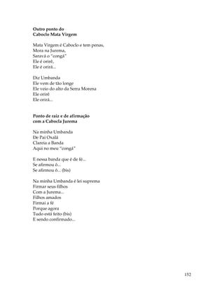 152 
Outro ponto do 
Caboclo Mata Virgem 
Mata Virgem é Caboclo e tem penas, 
Mora na Jurema, 
Saravá o “congá” 
Ele é orirê, 
Ele é orirá... 
Diz Umbanda 
Ele vem de tão longe 
Ele veio do alto da Serra Morena 
Ele orirê 
Ele orirá... 
Ponto de raiz e de afirmação 
com a Cabocla Jurema 
Na minha Umbanda 
De Pai Oxalá 
Clareia a Banda 
Aqui no meu “congá” 
E nessa banda que é de fé... 
Se afirmou ô... 
Se afirmou ô... (bis) 
Na minha Umbanda é lei suprema 
Firmar seus filhos 
Com a Jurema... 
Filhos amados 
Firmai a fé 
Porque agora 
Tudo está feito (bis) 
E sendo confirmado... 
 