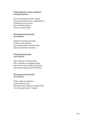 154 
Ponto pedindo socorro espiritual 
à Cabocla Jurema 
Eu vi lá no meio da mata virgem, 
Jurema com todos seus companheiros, 
Lutando pro nos salvar, 
Ela é Cabocla Jurema, 
Juremei, juremá (bis) 
Outro ponto da chamada 
de Caboclos 
Entrei nas matas da jurema 
E toda a mata clareou 
Fui chamar todos Caboclos (bis) 
Que nosso Senhor mandou... 
Ponto afirmando gira 
com Cabocla 
Ele é Caboclo, é lá da macaia 
Ele é Caboclo em qualquer lugar 
Mas ele não tira as folhas da jurema 
Sem ordem suprema de Pai Oxalá... 
Outro ponto de chamada 
de Caboclos 
Folha verde da palmeira 
Como brilha ao luar 
Oh! Que lindo Caboclo de penas (bis) 
Vem chegando neste “congá”... 
 