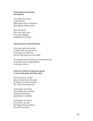 155 
Outro ponto de chamada 
de Caboclos 
Ao romper da aurora 
O dia clareou 
Olha que já vêm os Caboclos 
Que alguém chamou (bis) 
Na fé de Oxalá 
Eles vêm, vêm, vêm... 
Com suas falanges 
Trabalhar para o bem... 
Outro ponto de Cabocla Jurema 
Com sete meses de nascida 
A minha mãe me abandonou 
E me jogou na folha seca 
Foi seu Tupi quem me criou (bis) 
Ai companheiros de Jurema, ai de mim tem dó... 
Ai de mim, meus companheiros... 
Ai de mim, tão-só... 
Ponto do Caboclo Arruda para afastar 
e vencer demandas do baixo astral 
Fui buscar meu “congá” 
Que eu deixei lá na Aruanda 
Já chegou o Caboclo Arruda 
Pra vencer essa demanda... 
As falanges de Arruda 
Tem sempre boa vontade 
Anda por toda parte 
Espalhando a caridade 
As falanges de Arruda 
É de força e de ação 
Da Virgem Nossa Senhora 
Elas têm a proteção... 
 