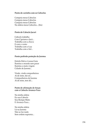156 
Ponto de curimba com os Caboclos 
Campeia meus Caboclos 
Campeia meus Caboclos 
Campeia meus Caboclos 
Na aldeia meus Caboclos... (bis) 
Ponto de Caboclo Jacuri 
Caboclo trabalha 
Com Cipriano e Jacó... 
Trabalha com a chuva 
E com o vento 
Trabalha com a Lua 
Trabalha com o Sol... 
Ponto pedindo proteção da Jurema 
Estrela Dalva é nossa Guia 
Ilumina o mundo sem parar 
Ilumina a mata virgem 
Cidade de Juremá... 
Vinde, vinde companheiros 
Ai de mim, tão-só... 
Companheiros de Jurema 
Ai de mim, tem dó... 
Ponto de afirmação de forças 
com o Caboclo Arranca-Toco 
Na minha aldeia 
Eu sou Caboclo 
Sou Rompe-Mato 
E Arranca-Toco... 
Na minha aldeia 
Lá na Jurema 
Não se faz nada 
Sem ordem suprema... 
 