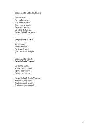 157 
Um ponto do Caboclo Aracatu 
Eu vi chover... 
Eu vi relampear... 
Mas mesmo assim... 
O céu estava azul... 
Firma seu ponto... 
Na folha da Jurema.. 
Eu sou Caboclo Aracatu... 
Um ponto de chamada 
Na sua mata... 
Uma coral piou 
Cadê seu Oxossi... 
Que ainda não chegou... 
Um ponto de raiz do 
Caboclo Mata Virgem 
Na minha mata... 
Aonde canta o sabiá... 
E pia a cobra coral... 
E pia a cobra coral... 
Eu sou Caboclo Mata Virgem... 
Sou mano de Juremá... 
Ô não me corte a raiz... 
Ô não me mate a coral... 
 