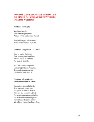 158 
PONTOS CANTADOS DAS ENTIDADES 
DA LINHA OU VIBRAÇÃO DE YORIMÁ 
(PRETOS-VELHOS) 
Ponto de afirmação 
Você está vendo 
Esse terreiro pequeno 
Aonde Preto-Velho veio morar 
Aqui existe paz e harmonia 
Aqui quem manda é Oxalá... 
Ponto de chegada de Tia Chica 
Saravá todos Caboclos 
E os manos pretos-velhos 
Saravá todas as Bandas 
Na gira de Guiné... 
Tia Chica vem chegando 
Vem chegando na Aruanda 
Trazendo sua arucanga 
Pra firmar com toda fé... 
Ponto de afirmação de 
Preto-Velho com as almas 
Eu andava perambulando 
Sem ter nada pra comer 
Fui pedir às Santas Almas 
Para vir me socorrer... (bis) 
Foi as almas quem me ajudou 
Foi as almas quem me guiou 
Meu Divino Espírito Santo 
Viva Deus Nosso Senhor... (bis) 
 