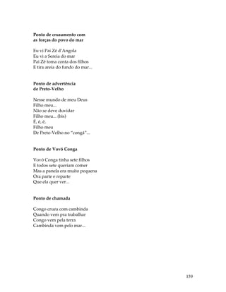 159 
Ponto de cruzamento com 
as forças do povo do mar 
Eu vi Pai Zé d’Angola 
Eu vi a Sereia do mar 
Pai Zé toma conta dos filhos 
E tira areia do fundo do mar... 
Ponto de advertência 
de Preto-Velho 
Nesse mundo de meu Deus 
Filho meu... 
Não se deve duvidar 
Filho meu... (bis) 
É, é, é, 
Filho meu 
De Preto-Velho no “congá”... 
Ponto de Vovó Conga 
Vovó Conga tinha sete filhos 
E todos sete queriam comer 
Mas a panela era muito pequena 
Ora parte e reparte 
Que ela quer ver... 
Ponto de chamada 
Congo cruza com cambinda 
Quando vem pra trabalhar 
Congo vem pela terra 
Cambinda vem pelo mar... 
 