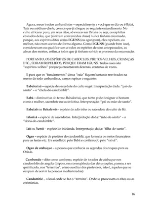 Agora, meus irmãos umbandistas – especialmente a você que se diz ou é Babá, 
Tata ou médium-chefe, cremos que já chegou ao seguinte entendimento: No 
culto africano puro, em seus ritos, só evocavam Orixás ou seja, os espíritos 
enviados deles, que (estavam convencidos disso) nunca tinham encarnado, 
porque, aos espíritos ditos como EGUNS (ou egungum), eles repeliam, ou 
melhor, não eram aceitos de forma alguma. Como EGUNS (guarde bem isso), 
consideravam ou qualificavam a todos os espíritos de seus antepassados, as 
almas dos mortos, enfim, a todos que já tinham sofrido o processo da encarnação. 
PORTANTO, OS ESPÍRITOS DE CABOCLOS, PRETOS-VELHOS, CRIANÇAS 
ETC., SERIAM REPELIDOS, PORQUE ERAM EGUNS. Todos esses são 
“espíritos-velhos” porque já encarnaram dezenas, centenas de vezes. 
16 
E para que os “fundamentos” dessa “raiz” fiquem bastante reavivados na 
mente de todo umbandista, vamos repisar o seguinte: 
Babalorixá – espécie de sacerdote do culto nagô. Interpretação dada: “pai-de-santo” 
– o “chefe-do-candomblé”. 
Babá – diminutivo do termo Babalorixá, que tanto pode designar o homem 
como a mulher, sacerdote ou sacerdotisa. Interpretação: “pai ou mãe-de-santo”. 
Babalaô ou Babalawô – espécie de adivinho ou sacerdote do culto de Ifá. 
Ialorixá – espécie de sacerdotisa. Interpretação dada: “mãe-de-santo” – a 
“dona-do-candomblé”. 
Iaô ou Yawô – espécie de inicianda. Interpretação dada: “filha-de-santo”. 
Ogan – espécie de protetor do candomblé, que fornecia os meios financeiros 
para as festas etc. Era escolhido pelo Babá e confirmado pelo “orixá”. 
Ogan de atabaque – a pessoa que conhecia os segredos dos toques para os 
Orixás. 
Cambondo – dito como cambono, espécie de tocador de atabaque nos 
candomblés de angola (depois, em conseqüência das deturpações, passou a ser 
qualificado, nos “terreiros”, como auxiliar dos protetores, isto é, aqueles que se 
ocupam de servir às pessoas mediunizadas). 
Candomblé – o local onde se faz o “terreiro”. Onde se processam os ritos ou as 
cerimônias. 
 
