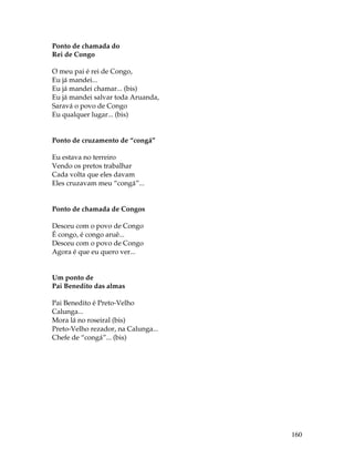 160 
Ponto de chamada do 
Rei de Congo 
O meu pai é rei de Congo, 
Eu já mandei... 
Eu já mandei chamar... (bis) 
Eu já mandei salvar toda Aruanda, 
Saravá o povo de Congo 
Eu qualquer lugar... (bis) 
Ponto de cruzamento de “congá” 
Eu estava no terreiro 
Vendo os pretos trabalhar 
Cada volta que eles davam 
Eles cruzavam meu “congá”... 
Ponto de chamada de Congos 
Desceu com o povo de Congo 
É congo, é congo aruê... 
Desceu com o povo de Congo 
Agora é que eu quero ver... 
Um ponto de 
Pai Benedito das almas 
Pai Benedito é Preto-Velho 
Calunga... 
Mora lá no roseiral (bis) 
Preto-Velho rezador, na Calunga... 
Chefe de “congá”... (bis) 
 