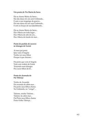162 
Um ponto de Tia Maria da Serra 
Ela se chama Maria da Serra... 
Ela não desce do céu sem Umbanda... 
E sem a sua muganga de guerra... 
Ela não desce do céu sem Umbanda... 
E sem as forças de sua Quimbanda... 
Ela se chama Maria da Serra... 
Ela é Maria em todo lugar... 
Ela é Maria do alto do céu... 
Ela é Maria do fundo do mar... 
Ponto de pedido de socorro 
às falanges de Guiné 
Ai meu pai preto 
Que vem d’Angola 
Venha ver seus filhos 
Porque é que choram... 
Pai preto que vem d’Angola 
Vem com ordem de Guiné 
Trazendo suas falanges 
Pra curar filhos-de-fé... 
Ponto de chamada de 
Pai Tibiriçá 
Venho de Aruanda 
Da aruanda do além-mar... 
Pai preto seus filhos chama 
Na Umbanda, no “congá”... 
Taleime, minha Taleime... 
Taleime do além-mar... 
Pai-Preto seus filhos chama 
Preto-Velho Tibiriçá... 
 
