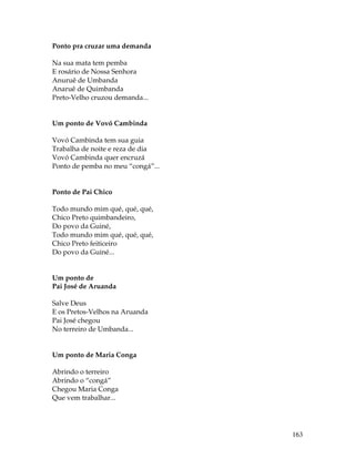 163 
Ponto pra cruzar uma demanda 
Na sua mata tem pemba 
E rosário de Nossa Senhora 
Anuruê de Umbanda 
Anaruê de Quimbanda 
Preto-Velho cruzou demanda... 
Um ponto de Vovó Cambinda 
Vovó Cambinda tem sua guia 
Trabalha de noite e reza de dia 
Vovó Cambinda quer encruzá 
Ponto de pemba no meu “congá”... 
Ponto de Pai Chico 
Todo mundo mim qué, qué, qué, 
Chico Preto quimbandeiro, 
Do povo da Guiné, 
Todo mundo mim qué, qué, qué, 
Chico Preto feiticeiro 
Do povo da Guiné... 
Um ponto de 
Pai José de Aruanda 
Salve Deus 
E os Pretos-Velhos na Aruanda 
Pai José chegou 
No terreiro de Umbanda... 
Um ponto de Maria Conga 
Abrindo o terreiro 
Abrindo o “congá” 
Chegou Maria Conga 
Que vem trabalhar... 
 