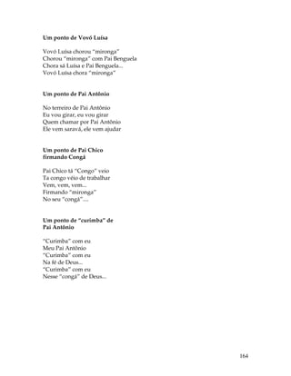 164 
Um ponto de Vovó Luísa 
Vovó Luísa chorou “mironga” 
Chorou “mironga” com Pai Benguela 
Chora sá Luísa e Pai Benguela... 
Vovó Luísa chora “mironga” 
Um ponto de Pai Antônio 
No terreiro de Pai Antônio 
Eu vou girar, eu vou girar 
Quem chamar por Pai Antônio 
Ele vem saravá, ele vem ajudar 
Um ponto de Pai Chico 
firmando Congá 
Pai Chico tá “Congo” veio 
Ta congo véio de trabalhar 
Vem, vem, vem... 
Firmando “mironga” 
No seu “congá”.... 
Um ponto de “curimba” de 
Pai Antônio 
“Curimba” com eu 
Meu Pai Antônio 
“Curimba” com eu 
Na fé de Deus... 
“Curimba” com eu 
Nesse “congá” de Deus... 
 