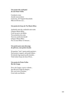 165 
Um ponto (de exaltação) 
de um Preto-Velho 
Candeeiro meu 
Aonde nasceu Jesus 
Guiai-me, oh! Virgem Imaculada 
Mãe de Divina Luz... 
Um ponto de força de Tia Maria Mina 
Andando sete dia, andando sete noite 
Chegou Maria Mina 
Com seu povo da Bahia 
Traz pimenta-da-costa 
Traz seu azeite-de-dendê 
Chegou Maria Mina 
Pra os seus filhos vir benzer... 
Um ponto para uma descarga 
de pólvora, com ponto riscado 
Só queima “tuia” quem pode queimar... 
Esse ponto é seguro, não pode falhar... 
Só manda fogo quem pode mandar... 
Valei todas forças de meu Orixá... 
Um ponto de Preto-Velho 
Rei do Congo 
Povo do Congo, é povo valente... 
Seu Rei do Congo já chegou... 
Ele veio lá da Aruanda... 
Com toda sua Banda... 
 