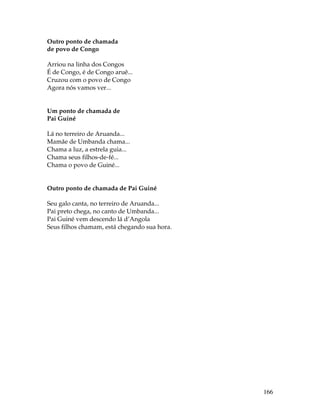 166 
Outro ponto de chamada 
de povo de Congo 
Arriou na linha dos Congos 
É de Congo, é de Congo aruê... 
Cruzou com o povo de Congo 
Agora nós vamos ver... 
Um ponto de chamada de 
Pai Guiné 
Lá no terreiro de Aruanda... 
Mamãe de Umbanda chama... 
Chama a luz, a estrela guia... 
Chama seus filhos-de-fé... 
Chama o povo de Guiné... 
Outro ponto de chamada de Pai Guiné 
Seu galo canta, no terreiro de Aruanda... 
Pai preto chega, no canto de Umbanda... 
Pai Guiné vem descendo lá d’Angola 
Seus filhos chamam, está chegando sua hora. 
 