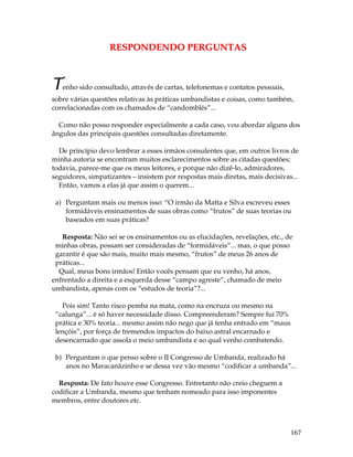 167 
RESPONDENDO PERGUNTAS 
Tenho sido consultado, através de cartas, telefonemas e contatos pessoais, 
sobre várias questões relativas às práticas umbandistas e coisas, como também, 
correlacionadas com os chamados de “candomblés”... 
Como não posso responder especialmente a cada caso, vou abordar alguns dos 
ângulos das principais questões consultadas diretamente. 
De princípio devo lembrar a esses irmãos consulentes que, em outros livros de 
minha autoria se encontram muitos esclarecimentos sobre as citadas questões; 
todavia, parece-me que os meus leitores, e porque não dizê-lo, admiradores, 
seguidores, simpatizantes – insistem por respostas mais diretas, mais decisivas... 
Então, vamos a elas já que assim o querem... 
a) Perguntam mais ou menos isso: “O irmão da Matta e Silva escreveu esses 
formidáveis ensinamentos de suas obras como “frutos” de suas teorias ou 
baseados em suas práticas? 
Resposta: Não sei se os ensinamentos ou as elucidações, revelações, etc., de 
minhas obras, possam ser consideradas de “formidáveis”... mas, o que posso 
garantir é que são mais, muito mais mesmo, “frutos” de meus 26 anos de 
práticas... 
Qual, meus bons irmãos! Então vocês pensam que eu venho, há anos, 
enfrentado a direita e a esquerda desse “campo agreste”, chamado de meio 
umbandista, apenas com os “estudos de teoria”?... 
Pois sim! Tanto risco pemba na mata, como na encruza ou mesmo na 
“calunga”... é só haver necessidade disso. Compreenderam? Sempre fui 70% 
prática e 30% teoria... mesmo assim não nego que já tenha entrado em “maus 
lençóis”, por força de tremendos impactos do baixo astral encarnado e 
desencarnado que assola o meio umbandista e ao qual venho combatendo. 
b) Perguntam o que penso sobre o II Congresso de Umbanda, realizado há 
anos no Maracanãzinho e se dessa vez vão mesmo “codificar a umbanda”... 
Resposta: De fato houve esse Congresso. Entretanto não creio cheguem a 
codificar a Umbanda, mesmo que tenham nomeado para isso imponentes 
membros, entre doutores etc. 
 