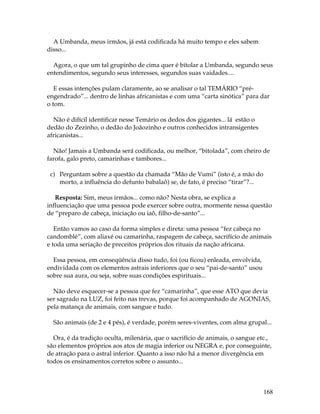 168 
A Umbanda, meus irmãos, já está codificada há muito tempo e eles sabem 
disso... 
Agora, o que um tal grupinho de cima quer é bitolar a Umbanda, segundo seus 
entendimentos, segundo seus interesses, segundos suas vaidades.... 
E essas intenções pulam claramente, ao se analisar o tal TEMÁRIO “pré-engendrado”... 
dentro de linhas africanistas e com uma “carta sinótica” para dar 
o tom. 
Não é difícil identificar nesse Temário os dedos dos gigantes... lá estão o 
dedão do Zezinho, o dedão do Joãozinho e outros conhecidos intransigentes 
africanistas... 
Não! Jamais a Umbanda será codificada, ou melhor, “bitolada”, com cheiro de 
farofa, galo preto, camarinhas e tambores... 
c) Perguntam sobre a questão da chamada “Mão de Vumi” (isto é, a mão do 
morto, a influência do defunto babalaô) se, de fato, é preciso “tirar”?... 
Resposta: Sim, meus irmãos... como não? Nesta obra, se explica a 
influenciação que uma pessoa pode exercer sobre outra, mormente nessa questão 
de “preparo de cabeça, iniciação ou iaô, filho-de-santo”... 
Então vamos ao caso da forma simples e direta: uma pessoa “fez cabeça no 
candomblé”, com aliaxé ou camarinha, raspagem de cabeça, sacrifício de animais 
e toda uma seriação de preceitos próprios dos rituais da nação africana. 
Essa pessoa, em conseqüência disso tudo, foi (ou ficou) enleada, envolvida, 
endividada com os elementos astrais inferiores que o seu “pai-de-santo” usou 
sobre sua aura, ou seja, sobre suas condições espirituais... 
Não deve esquecer-se a pessoa que fez “camarinha”, que esse ATO que devia 
ser sagrado na LUZ, foi feito nas trevas, porque foi acompanhado de AGONIAS, 
pela matança de animais, com sangue e tudo. 
São animais (de 2 e 4 pés), é verdade, porém seres-viventes, com alma grupal... 
Ora, é da tradição oculta, milenária, que o sacrifício de animais, o sangue etc., 
são elementos próprios aos atos de magia inferior ou NEGRA e, por conseguinte, 
de atração para o astral inferior. Quanto a isso não há a menor divergência em 
todos os ensinamentos corretos sobre o assunto... 
 