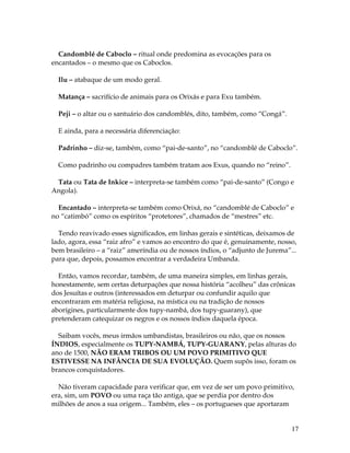 17 
Candomblé de Caboclo – ritual onde predomina as evocações para os 
encantados – o mesmo que os Caboclos. 
Ilu – atabaque de um modo geral. 
Matança – sacrifício de animais para os Orixás e para Exu também. 
Peji – o altar ou o santuário dos candomblés, dito, também, como “Congá”. 
E ainda, para a necessária diferenciação: 
Padrinho – diz-se, também, como “pai-de-santo”, no “candomblé de Caboclo”. 
Como padrinho ou compadres também tratam aos Exus, quando no “reino”. 
Tata ou Tata de Inkice – interpreta-se também como “pai-de-santo” (Congo e 
Angola). 
Encantado – interpreta-se também como Orixá, no “candomblé de Caboclo” e 
no “catimbó” como os espíritos “protetores”, chamados de “mestres” etc. 
Tendo reavivado esses significados, em linhas gerais e sintéticas, deixamos de 
lado, agora, essa “raiz afro” e vamos ao encontro do que é, genuinamente, nosso, 
bem brasileiro – a “raiz” ameríndia ou de nossos índios, o “adjunto de Jurema”... 
para que, depois, possamos encontrar a verdadeira Umbanda. 
Então, vamos recordar, também, de uma maneira simples, em linhas gerais, 
honestamente, sem certas deturpações que nossa história “acolheu” das crônicas 
dos Jesuítas e outros (interessados em deturpar ou confundir aquilo que 
encontraram em matéria religiosa, na mística ou na tradição de nossos 
aborígines, particularmente dos tupy-nambá, dos tupy-guarany), que 
pretenderam catequizar os negros e os nossos índios daquela época. 
Saibam vocês, meus irmãos umbandistas, brasileiros ou não, que os nossos 
ÍNDIOS, especialmente os TUPY-NAMBÁ, TUPY-GUARANY, pelas alturas do 
ano de 1500, NÃO ERAM TRIBOS OU UM POVO PRIMITIVO QUE 
ESTIVESSE NA INFÂNCIA DE SUA EVOLUÇÃO. Quem supôs isso, foram os 
brancos conquistadores. 
Não tiveram capacidade para verificar que, em vez de ser um povo primitivo, 
era, sim, um POVO ou uma raça tão antiga, que se perdia por dentro dos 
milhões de anos a sua origem... Também, eles – os portugueses que aportaram 
 