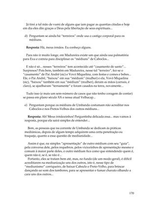 Já tirei a tal mão de vumi de alguns que iam pagar as quantias citadas e hoje 
em dia eles dão graças a Deus pela libertação de seus espirituais... 
170 
d) Perguntam se ainda há “terreiros” onde usa o castigo corporal para os 
médiuns. 
Resposta: Há, meus irmãos. Eu conheço alguns. 
Para não ir muito longe, em Madureira existe um que ainda usa palmatória 
para Exu e correia para disciplinar os “médiuns” de Caboclos... 
E não é só... nesses “terreiros” tem acontecido até “casamento de santo”... 
Surpresos? Pois bem, também em Madureira, nesse tal “terreiro”, fez-se o 
“casamento” de Pai André (sic) e Vovó Miquelina, com festas e comes e bebes... 
Ele, o Pai André, “baixou” em sua “médium” (mulher) e ela, Vovó Miquelina 
(sic), “baixou” também em sua “médium” (mulher), deram as mãos (carnais, é 
claro), se ajoelharam “ternamente” e foram casados na terra, novamente... 
Tudo isso (e mais um sem-número de casos que não tenho coragem de contar) 
se passa em plano século XX e nessa atual Velhacap... 
e) Perguntam porque os médiuns de Umbanda costumam não acreditar nos 
Caboclos e nos Pretos-Velhos dos outros médiuns... 
Resposta: Ah! Meus irmãozinhos! Perguntinha delicada essa... mas vamos à 
resposta, porque ela sairá simples de entender... 
Bem, as pessoas que na corrente de Umbanda se dedicam às práticas 
mediúnicas, depois de algum tempo adquirem uma certa penetração ou 
traquejo, quanto a essa questão de mediunidade... 
Assim é que, na simples “apresentação” de outro médium com seu “guia”, 
pela conversa dele, pelos requebros, pelos viciozinhos de apresentação mesmo e 
comum à maior parte deles, o outro médium fica como que entendendo quem é, 
quem não é, se é, se não é... 
Portanto, eles se tratam bem até, mas, no fundo (de um modo geral), é difícil 
acreditarem na mediunização uns dos outros, isto é, nesse tipo de 
“mediunismo” corriqueiro, de baixar Caboclo e Preto-Velho, para brincar 
dançando ao som dos tambores, para se apresentar e fumar charuto olhando a 
cara uns dos outros... 
 