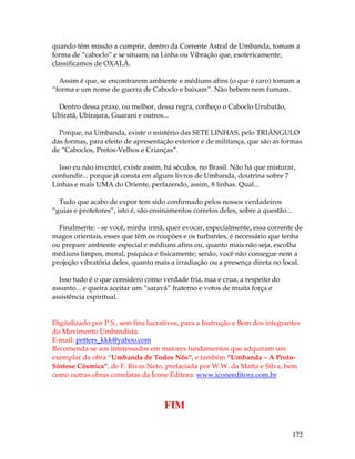 quando têm missão a cumprir, dentro da Corrente Astral de Umbanda, tomam a 
forma de “caboclo” e se situam, na Linha ou Vibração que, esotericamente, 
classificamos de OXALÁ. 
Assim é que, se encontrarem ambiente e médiuns afins (o que é raro) tomam a 
“forma e um nome de guerra de Caboclo e baixam”. Não bebem nem fumam. 
172 
Dentro dessa praxe, ou melhor, dessa regra, conheço o Caboclo Urubatão, 
Ubiratã, Ubirajara, Guarani e outros... 
Porque, na Umbanda, existe o mistério das SETE LINHAS, pelo TRIÂNGULO 
das formas, para efeito de apresentação exterior e de militança, que são as formas 
de “Caboclos, Pretos-Velhos e Crianças”. 
Isso eu não inventei, existe assim, há séculos, no Brasil. Não há que misturar, 
confundir... porque já consta em alguns livros de Umbanda, doutrina sobre 7 
Linhas e mais UMA do Oriente, perfazendo, assim, 8 linhas. Qual... 
Tudo que acabo de expor tem sido confirmado pelos nossos verdadeiros 
“guias e protetores”, isto é, são ensinamentos corretos deles, sobre a questão... 
Finalmente: - se você, minha irmã, quer evocar, especialmente, essa corrente de 
magos orientais, esses que têm os roupões e os turbantes, é necessário que tenha 
ou prepare ambiente especial e médiuns afins ou, quanto mais não seja, escolha 
médiuns limpos, moral, psíquica e fisicamente; senão, você não consegue nem a 
projeção vibratória deles, quanto mais a irradiação ou a presença direta no local. 
Isso tudo é o que considero como verdade fria, nua e crua, a respeito do 
assunto... e queira aceitar um “saravá” fraterno e votos de muita força e 
assistência espiritual. 
Digitalizado por P.S., sem fins lucrativos, para a Instrução e Bem dos integrantes 
do Movimento Umbandista. 
E-mail: petters_kkk@yahoo.com 
Recomenda-se aos interessados em maiores fundamentos que adquiram um 
exemplar da obra “Umbanda de Todos Nós”, e também “Umbanda – A Proto- 
Síntese Cósmica”, de F. Rivas Neto, prefaciada por W.W. da Matta e Silva, bem 
como outras obras correlatas da Ícone Editora: www.iconeeditora.com.br 
FIM 
