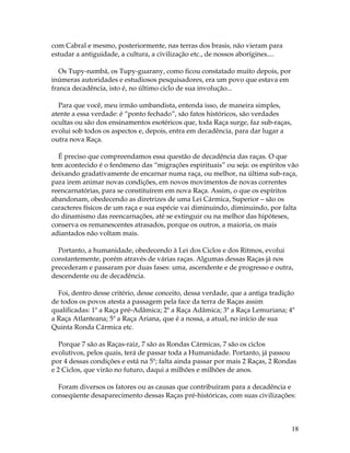 18 
com Cabral e mesmo, posteriormente, nas terras dos brasis, não vieram para 
estudar a antiguidade, a cultura, a civilização etc., de nossos aborígines.... 
Os Tupy-nambá, os Tupy-guarany, como ficou constatado muito depois, por 
inúmeras autoridades e estudiosos pesquisadores, era um povo que estava em 
franca decadência, isto é, no último ciclo de sua involução... 
Para que você, meu irmão umbandista, entenda isso, de maneira simples, 
atente a essa verdade: é “ponto fechado”, são fatos históricos, são verdades 
ocultas ou são dos ensinamentos esotéricos que, toda Raça surge, faz sub-raças, 
evolui sob todos os aspectos e, depois, entra em decadência, para dar lugar a 
outra nova Raça. 
É preciso que compreendamos essa questão de decadência das raças. O que 
tem acontecido é o fenômeno das “migrações espirituais” ou seja: os espíritos vão 
deixando gradativamente de encarnar numa raça, ou melhor, na última sub-raça, 
para irem animar novas condições, em novos movimentos de novas correntes 
reencarnatórias, para se constituírem em nova Raça. Assim, o que os espíritos 
abandonam, obedecendo as diretrizes de uma Lei Cármica, Superior – são os 
caracteres físicos de um raça e sua espécie vai diminuindo, diminuindo, por falta 
do dinamismo das reencarnações, até se extinguir ou na melhor das hipóteses, 
conserva os remanescentes atrasados, porque os outros, a maioria, os mais 
adiantados não voltam mais. 
Portanto, a humanidade, obedecendo à Lei dos Ciclos e dos Ritmos, evolui 
constantemente, porém através de várias raças. Algumas dessas Raças já nos 
precederam e passaram por duas fases: uma, ascendente e de progresso e outra, 
descendente ou de decadência. 
Foi, dentro desse critério, desse conceito, dessa verdade, que a antiga tradição 
de todos os povos atesta a passagem pela face da terra de Raças assim 
qualificadas: 1ª a Raça pré-Adâmica; 2ª a Raça Adâmica; 3ª a Raça Lemuriana; 4ª 
a Raça Atlanteana; 5ª a Raça Ariana, que é a nossa, a atual, no início de sua 
Quinta Ronda Cármica etc. 
Porque 7 são as Raças-raiz, 7 são as Rondas Cármicas, 7 são os ciclos 
evolutivos, pelos quais, terá de passar toda a Humanidade. Portanto, já passou 
por 4 dessas condições e está na 5ª; falta ainda passar por mais 2 Raças, 2 Rondas 
e 2 Ciclos, que virão no futuro, daqui a milhões e milhões de anos. 
Foram diversos os fatores ou as causas que contribuíram para a decadência e 
conseqüente desaparecimento dessas Raças pré-históricas, com suas civilizações: 
 