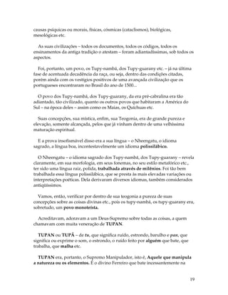 19 
causas psíquicas ou morais, físicas, cósmicas (cataclismos), biológicas, 
mesológicas etc. 
As suas civilizações – todos os documentos, todos os códigos, todos os 
ensinamentos da antiga tradição o atestam – foram adiantadíssimas, sob todos os 
aspectos. 
Foi, portanto, um povo, os Tupy-nambá, dos Tupy-guarany etc. – já na última 
fase de acentuada decadência da raça, ou seja, dentro das condições citadas, 
porém ainda com os vestígios positivos de uma avançada civilização que os 
portugueses encontraram no Brasil do ano de 1500... 
O povo dos Tupy-nambá, dos Tupy-guarany, da era pré-cabralina era tão 
adiantado, tão civilizado, quanto os outros povos que habitaram a América do 
Sul – na época deles – assim como os Maias, os Quíchuas etc. 
Suas concepções, sua mística, enfim, sua Teogonia, era de grande pureza e 
elevação, somente alcançada, pelos que já vinham dentro de uma velhíssima 
maturação espiritual. 
E a prova insofismável disso era a sua língua – o Nheengatu, o idioma 
sagrado, a língua boa, incontestavelmente um idioma polissilábico. 
O Nheengatu – o idioma sagrado dos Tupy-nambá, dos Tupy-guarany – revela 
claramente, em sua morfologia, em seus fonemas, no seu estilo metafórico etc., 
ter sido uma língua raiz, polida, trabalhada através de milênios. Foi tão bem 
trabalhada essa língua polissilábica, que se presta às mais elevadas variações ou 
interpretações poéticas. Dela derivaram diversos idiomas, também considerados 
antiqüíssimos. 
Vamos, então, verificar por dentro de sua teogonia a pureza de suas 
concepções sobre as coisas divinas etc., pois os tupy-nambá, os tupy-guarany era, 
sobretudo, um povo monoteísta. 
Acreditavam, adoravam a um Deus-Supremo sobre todas as coisas, a quem 
chamavam com muita veneração de TUPAN. 
TUPAN ou TUPÃ – de tu, que significa ruído, estrondo, barulho e pan, que 
significa ou exprime o som, o estrondo, o ruído feito por alguém que bate, que 
trabalha, que malha etc. 
TUPAN era, portanto, o Supremo Manipulador, isto é, Aquele que manipula 
a natureza ou os elementos. É o divino Ferreiro que bate incessantemente na 
 