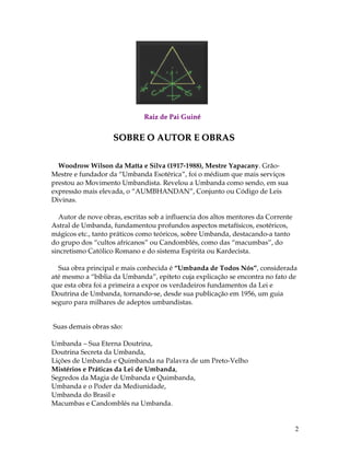 2 
Raiz de Pai Guiné 
SOBRE O AUTOR E OBRAS 
Woodrow Wilson da Matta e Silva (1917-1988), Mestre Yapacany. Grão- 
Mestre e fundador da “Umbanda Esotérica”, foi o médium que mais serviços 
prestou ao Movimento Umbandista. Revelou a Umbanda como sendo, em sua 
expressão mais elevada, o “AUMBHANDAN”, Conjunto ou Código de Leis 
Divinas. 
Autor de nove obras, escritas sob a influencia dos altos mentores da Corrente 
Astral de Umbanda, fundamentou profundos aspectos metafísicos, esotéricos, 
mágicos etc., tanto práticos como teóricos, sobre Umbanda, destacando-a tanto 
do grupo dos “cultos africanos” ou Candomblés, como das “macumbas”, do 
sincretismo Católico Romano e do sistema Espírita ou Kardecista. 
Sua obra principal e mais conhecida é “Umbanda de Todos Nós”, considerada 
até mesmo a “bíblia da Umbanda”, epíteto cuja explicação se encontra no fato de 
que esta obra foi a primeira a expor os verdadeiros fundamentos da Lei e 
Doutrina de Umbanda, tornando-se, desde sua publicação em 1956, um guia 
seguro para milhares de adeptos umbandistas. 
Suas demais obras são: 
Umbanda – Sua Eterna Doutrina, 
Doutrina Secreta da Umbanda, 
Lições de Umbanda e Quimbanda na Palavra de um Preto-Velho 
Mistérios e Práticas da Lei de Umbanda, 
Segredos da Magia de Umbanda e Quimbanda, 
Umbanda e o Poder da Mediunidade, 
Umbanda do Brasil e 
Macumbas e Candomblés na Umbanda. 
 