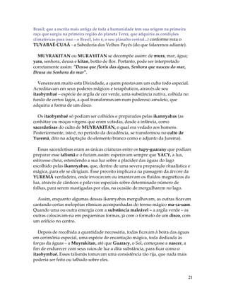 21 
Brasil; que a escrita mais antiga de toda a humanidade tem sua origem na primeira 
raça que surgiu na primeira região do planeta Terra, que adquiriu as condições 
climatéricas para isso – o Brasil, isto é, o seu planalto central...) conforme reza o 
TUYABAÉ-CUAÁ - a Sabedoria dos Velhos Payés (do que falaremos adiante). 
MUYRAKITAN ou MURAYITAN se decompõe assim: de mura, mar, água; 
yara, senhora, deusa e kitan, botão de flor. Portanto, pode ser interpretado 
corretamente assim: “Deusa que floriu das águas, Senhora que nasceu do mar, 
Deusa ou Senhora do mar”. 
Veneravam muito esta Divindade, a quem prestavam um culto todo especial. 
Acreditavam em seus poderes mágicos e terapêuticos, através de seu 
itaobymbaé – espécie de argila de cor verde, uma substância nativa, colhida no 
fundo de certos lagos, a qual transformavam num poderoso amuleto, que 
adquiria a forma de um disco. 
Os itaobymbaé só podiam ser colhidos e preparados pelas ikannyabas (as 
conhãtay ou moças virgens que eram votadas, desde a infância, como 
sacerdotisas do culto de MUYRAKITAN, o qual era vedado aos homens. 
Posteriormente, isto é, no período da decadência, se transformou no culto de 
Yuremá, dito na adaptação do elemento branco como o adjunto da Jurema). 
Essas sacerdotisas eram as únicas criaturas entre os tupy-guarany que podiam 
preparar esse talismã e o faziam assim: esperavam sempre que YACY, a lua, 
estivesse cheia, estendendo a sua luz sobre a placidez das águas do lago 
escolhido pelas ikannyabas, que, dentro de uma severa preparação ritualística e 
mágica, para ele se dirigiam. Esse preceito implicava na passagem da árvore da 
YUREMÁ verdadeira, onde invocavam ou imantavam os fluídos magnéticos da 
lua, através de cânticos e palavras especiais sobre determinado número de 
folhas, para serem mastigadas por elas, na ocasião de mergulharem no lago. 
Assim, enquanto algumas dessas ikannyabas mergulhavam, as outras ficavam 
cantando certas melopéias rítmicas acompanhadas do termo mágico ma-ca-uam. 
Quando uma ou outra emergia com a substância maleável – a argila verde – as 
outras colocavam-na em pequeninas formas, já com o formato de um disco, com 
um orifício no centro. 
Depois de recolhida a quantidade necessária, todas ficavam à beira das águas 
em cerimônia especial, uma espécie de encantação mágica, toda dedicada às 
forças da águas – a Muyrakitan, até que Guaracy, o Sol, começasse a nascer, a 
fim de endurecer com seus raios de luz a dita substância, para ficar como o 
itaobymbaé. Esses talismãs tomavam uma consistência tão rija, que nada mais 
poderia ser feito ou talhado sobre eles. 
 