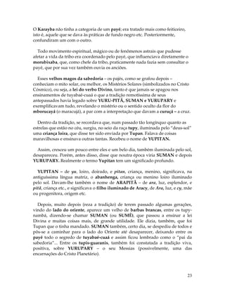 23 
O Karayba não tinha a categoria de um payé; era tratado mais como feiticeiro, 
isto é, aquele que se dava às práticas de fundo negro etc. Posteriormente, 
confundiram um com o outro. 
Todo movimento espiritual, mágico ou de fenômenos astrais que pudesse 
afetar a vida da tribo era coordenado pelo payé, que influenciava diretamente o 
morubixaba, que, como chefe da tribo, praticamente nada fazia sem consultar o 
payé, que por sua vez também ouvia os anciões. 
Esses velhos magos da sabedoria – os pajés, como se grafou depois – 
conheciam o mito solar, ou melhor, os Mistérios Solares (simbolizados no Cristo 
Cósmico), ou seja, a lei do verbo Divino, tanto é que jamais se apagou nos 
ensinamentos de tuyabaé-cuaá o que a tradição remotíssima de seus 
antepassados havia legado sobre YURU-PITÃ, SUMAN e YURUPARY e 
exemplificavam tudo, revelando o mistério ou o sentido oculto da flor do 
mborucayá (o maracujá), a par com a interpretação que davam a curuçá – a cruz. 
Dentro da tradição, se recordava que, num passado tão longínquo quanto as 
estrelas que estão no céu, surgiu, no seio da raça tupy, iluminada pelo “deus-sol” 
uma criança loira, que disse ter sido enviada por Tupan. Falava de coisas 
maravilhosas e ensinava outras tantas. Recebeu o nome de YUPITAN. 
Assim, cresceu um pouco entre eles e um belo dia, também iluminada pelo sol, 
desapareceu. Porém, antes disso, disse que noutra época viria SUMAN e depois 
YURUPARY. Realmente o termo Yupitan tem um significado profundo. 
YUPITAN – de yu, loiro, doirado, e pitan, criança, menino, significava, na 
antiguíssima língua matriz, o abanhenga, criança ou menino loiro iluminado 
pelo sol. Davam-lhe também o nome de ARAPITÃ – de ara, luz, esplendor, e 
pitã, criança etc., e significava o filho iluminado de Aracy, de Ara, luz, e cy, mãe 
ou progenitora, origem etc. 
Depois, muito depois (reza a tradição) de terem passado algumas gerações, 
vindo do lado do oriente, aparece um velho de barbas brancas, entre os tupy-nambá, 
dizendo-se chamar SUMAN (ou SUMÉ), que passou a ensinar a lei 
Divina e muitas coisas mais, de grande utilidade. Ele dizia, também, que foi 
Tupan que o tinha mandado. SUMAN também, certo dia, se despediu de todos e 
pôs-se a caminhar para o lado do Oriente até desaparecer, deixando entre os 
payé todo o segredo de tuyabaé-cuaá e assim ficou lembrado como o “pai da 
sabedoria”... Entre os tupis-guaranis, também foi constatada a tradição viva, 
positiva, sobre YURUPARY – o seu Messias (possivelmente, uma das 
encarnações do Cristo Planetário). 
 