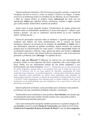 Vejam (continuam dizendo), a flor do maracuyá guarda a paixão, o martírio de 
Yurupary; ela tem os cravos, a coroa, os açoites, a coluna e as chagas... E assim, 
reavivava na lembrança todos os conselhos de seu Messias, de seu reformador – 
o filho da virgem Chiúcy (o próprio termo mborucuyá diz tudo em seu 
significado: mboru que significa tortura, sofrimento, martírio e cuyá o mesmo 
que cunhã, mulher. Então temos: martírio da mulher). 
Assim eram os payé daqueles tempos. Conhecedores da magia, praticavam 
também todas as modalidades mediúnicas. E eram mais seguros – sabiam o que 
faziam e porquê – do que os “pretensos” pais-de-santos ou os tais “médiuns 
chefes” de hoje em dia.... 
Tomavam precauções especiais sobre os médiuns e “quando queriam que as 
mulheres que tinham um dom, profetizassem, isto é, caíssem em transe 
mediúnico, primeiro envolviam-nas no mistério do caa-timbó ou timbó, isto é, 
nas defumações especiais de plantas escolhidas, depois emitiam um mantran 
próprio para as exteriorizações do corpo astral – o termo ma-ca-aum, dentro de 
vocalizações especiais e rítmicas. Logo, aplicavam sobre suas frontes o mbaracá. 
Elas caíam como mortas, eles diziam palavras misteriosas e elas se levantavam, 
passando a profetizar com o Rá-anga – os espíritos de luz... 
Mas o que era Mbaracá? O Mbaracá ou maracá era um instrumento que 
produzia ruídos ou sons especiais. Ele falava, respondia, sob a ação mágica dos 
payé. Enfim, era um instrumento dotado de um poder magnético e era, 
positivamente, um canal mediúnico. (Nota 6 – Afirmamos que era um instrumento 
de poder magnético, porque tinha o seu preparo feito sob as forças da magia dos 
astros. O mbaracá, em si, era uma espécie de chocalho, manipulado do fruto 
conhecido como cabaceira – a cucurbita lagenaria – e dentro desse fruto [dessa cabaça] 
eram colocadas certas pedrinhas ou seixos. Essas pedrinhas eram amuletos ou 
itapossangas especiais, inclusive o talismã de muyrakitan [o itaobymbaé], bem como 
o Tembetá. Tanto empregavam esse mbaracá para os efeitos mágicos, como para os 
fenômenos ou da mediunidade, para fins hipnóticos, isto é, para ativar o ardor dos 
guerreiros, no combate...) 
Jamais explicaram ao branco, como procediam para comunicar esses poderes 
ao mbaracá, em suas cerimônias de bênção, batismo, e imantação... 
Testemunhou essas cerimônias e esses poderes, Sans Standen, um alemão que 
foi aprisionado pelos tupy-nambá, durante muitos anos e que pôde assistir a 
esses fenômenos produzidos pelo payé. 
Uma outra testemunha insuspeita também presenciou os poderes mágicos de 
um karayba e esse foi o padre Simão de Vasconcelos, que relata no livro II das 
Crônicas da Companhia de Jesus do Estado do Brasil o caso da clava sangrenta. 
25 
 