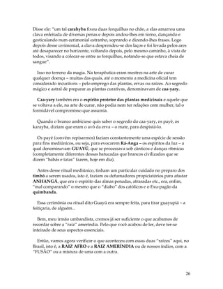 Disse ele: “um tal carahyba fixou duas forquilhas no chão, a elas amarrou uma 
clava enfeitada de diversas penas e depois andou-lhes em torno, dançando e 
gesticulando num cerimonial estranho, soprando e dizendo-lhes frases. Logo 
depois desse cerimonial, a clava desprendeu-se dos laços e foi levada pelos ares 
até desaparecer no horizonte, voltando depois, pelo mesmo caminho, à vista de 
todos, visando a colocar-se entre as forquilhas, notando-se que estava cheia de 
sangue”. 
Isso no terreno da magia. Na terapêutica eram mestres na arte de curar 
qualquer doença – muitas das quais, até o momento a medicina oficial tem 
considerado incuráveis – pelo emprego das plantas, ervas ou raízes. Ao segredo 
mágico e astral de preparar as plantas curativas, denominavam de caa-yary. 
Caa-yary também era o espírito protetor das plantas medicinais e aquele que 
se voltava a ele, na arte de curar, não podia nem ter relações com mulher, tal o 
formidável compromisso que assumia. 
26 
Quando o branco ambicioso quis saber o segredo do caa-yary, os payé, os 
karayba, diziam que eram o avô da erva – o mate, para despistá-lo. 
Os payé (convém repisarmos) faziam constantemente uma espécie de sessão 
para fins mediúnicos, ou seja, para evocarem Rá-Anga – os espíritos da luz – a 
qual denominavam GUAYÚ, que se processava sob cânticos e danças rítmicas 
(completamente diferentes dessas batucadas que brancos civilizados que se 
dizem “babás e tatas” fazem, hoje em dia). 
Antes desse ritual mediúnico, tinham um particular cuidado no preparo dos 
timbó a serem usados, isto é, faziam os defumadores propiciatórios para afastar 
ANHANGÁ, que era o espírito das almas penadas, atrasadas etc., era, enfim, 
“mal comparando” o mesmo que o “diabo” dos católicos e o Exu-pagão da 
quimbanda. 
Essa cerimônia ou ritual dito Guayú era sempre feita, para tirar guayupiá – a 
feitiçaria, de alguém... 
Bem, meu irmão umbandista, cremos já ser suficiente o que acabamos de 
recordar sobre a “raiz” ameríndia. Pelo que você acabou de ler, deve ter-se 
inteirado de seus aspectos essenciais. 
Então, vamos agora verificar o que aconteceu com essas duas “raízes” aqui, no 
Brasil, isto é, a RAIZ AFRO e a RAIZ AMERÍNDIA ou de nossos índios, com a 
“FUSÃO” ou a mistura de uma com a outra. 
 
