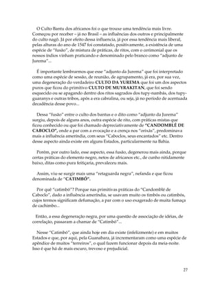 27 
O Culto Bantu dos africanos foi o que trouxe uma tendência mais livre. 
Começou por receber – já no Brasil – as influências dos outros e principalmente 
do culto nagô. Já por efeito dessa influencia, já por essa tendência mais liberal, 
pelas alturas do ano de 1547 foi constatado, positivamente, a existência de uma 
espécie de “fusão”, de mistura de práticas, de ritos, com o cerimonial que os 
nossos índios vinham praticando e denominado pelo branco como “adjunto de 
Jurema”... 
É importante lembrarmos que esse “adjunto da Jurema” que foi interpretado 
como uma espécie de sessão, de reunião, de agrupamento, já era, por sua vez, 
uma degeneração do verdadeiro CULTO DA YUREMA que foi um dos aspectos 
puros que ficou do primitivo CULTO DE MUYRAKITAN, que foi sendo 
esquecido ou se apagando dentro dos ritos sagrados dos tupy-nambás, dos tupy-guaranys 
e outras tribos, após a era cabralina, ou seja, já no período de acentuada 
decadência desse povo... 
Dessa “fusão” entre o culto dos bantus e o dito como “adjunto da Jurema” 
surgiu, depois de alguns anos, outra espécie de rito, com práticas mistas que 
ficou conhecido ou que foi chamado depreciativamente de “CANDOMBLÉ DE 
CABOCLO”, onde a par com a evocação e a crença nos “orixás”, predominava 
mais a influência ameríndia, com seus “Caboclos, seus encantados” etc. Dentro 
desse aspecto ainda existe em alguns Estados, particularmente na Bahia. 
Porém, por outro lado, esse aspecto, essa fusão, degenerou mais ainda, porque 
certas práticas do elemento negro, netos de africanos etc., de cunho nitidamente 
baixo, ditas como pura feitiçaria, prevaleceu mais. 
Assim, viu-se surgir mais uma “retaguarda negra”, nefanda e que ficou 
denominada de “CATIMBÓ”. 
Por quê “catimbó”? Porque nas primitivas práticas do “Candomblé de 
Caboclo”, dado a influência ameríndia, se usavam muito os timbós ou catimbós, 
cujos termos significam defumação, a par com o uso exagerado de muita fumaça 
de cachimbo... 
Então, a essa degeneração negra, por uma questão de associação de idéias, de 
correlação, passaram a chamar de “Catimbó”... 
Nesse “Catimbó”, que ainda hoje em dia existe (infelizmente) e em muitos 
Estados e que, por aqui, pela Guanabara, já incrementaram como uma espécie de 
apêndice de muitos “terreiros”, o qual fazem funcionar depois da meia-noite. 
Isso é que há de mais escuro, trevoso e prejudicial. 
 