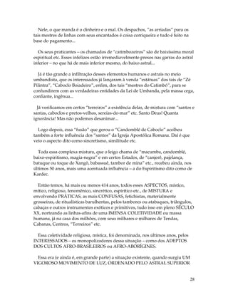 28 
Nele, o que manda é o dinheiro e o mal. Os despachos, “as arriadas” para os 
tais mestres de linhas com seus encantados é coisa corriqueira e tudo é feito na 
base do pagamento... 
Os seus praticantes – os chamados de “catimbozeiros” são de baixíssima moral 
espiritual etc. Esses infelizes estão irremediavelmente presos nas garras do astral 
inferior – no que há de mais inferior mesmo, do baixo astral... 
Já é tão grande a infiltração desses elementos humanos e astrais no meio 
umbandista, que os interessados já lançaram à venda “estátuas” dos tais de “Zé 
Pilintra”, “Caboclo Boiadeiro”, enfim, dos tais “mestres do Catimbó”, para se 
confundirem com as verdadeiras entidades da Lei de Umbanda, pela massa cega, 
confiante, ingênua... 
Já verificamos em certos “terreiros” a existência delas, de mistura com “santos e 
santas, caboclos e pretos-velhos, sereias-do-mar” etc. Santo Deus! Quanta 
ignorância! Mas não podemos desanimar... 
Logo depois, essa “fusão” que gerou o “Candomblé de Caboclo” acolheu 
também a forte influência dos “santos” da Igreja Apostólica Romana. Daí é que 
veio o aspecto dito como sincretismo, similitude etc. 
Toda essa complexa mistura, que o leigo chama de “macumba, candomblé, 
baixo-espiritismo, magia-negra” e em certos Estados, de “canjerê, pajelança, 
batuque ou toque de Xangô, babassuê, tambor de mina” etc., recebeu ainda, nos 
últimos 50 anos, mais uma acentuada influência – a do Espiritismo dito como de 
Kardec. 
Então temos, há mais ou menos 414 anos, todos esses ASPECTOS, místico, 
mítico, religioso, fenomênico, sincrético, espirítico etc., de MISTURA e 
envolvendo PRÁTICAS, as mais CONFUSAS, fetichistas, materialmente 
grosseiras, de ritualísticas barulhentas, pelos tambores ou atabaques, triângulos, 
cabaças e outros instrumentos exóticos e primitivos, tudo isso em pleno SÉCULO 
XX, norteando as linhas-afins de uma IMENSA COLETIVIDADE ou massa 
humana, já na casa dos milhões, com seus milhares e milhares de Tendas, 
Cabanas, Centros, “Terreiros” etc. 
Essa coletividade religiosa, mística, foi denominada, nos últimos anos, pelos 
INTERESSADOS – os monopolizadores dessa situação – como dos ADEPTOS 
DOS CULTOS AFRO-BRASILEIROS ou AFRO-ABORÍGINES. 
Essa era (e ainda é, em grande parte) a situação existente, quando surgiu UM 
VIGOROSO MOVIMENTO DE LUZ, ORDENADO PELO ASTRAL SUPERIOR 
 