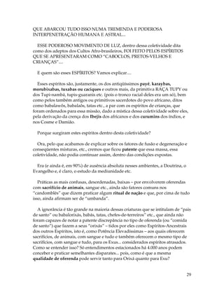 29 
QUE ABARCOU TUDO ISSO NUMA TREMENDA E PODEROSA 
INTERPENETRAÇÃO HUMANA E ASTRAL... 
ESSE PODEROSO MOVIMENTO DE LUZ, dentro dessa coletividade dita 
como dos adeptos dos Cultos Afro-brasileiros, FOI FEITO PELOS ESPÍRITOS 
QUE SE APRESENTARAM COMO “CABOCLOS, PRETOS-VELHOS E 
CRIANÇAS”.... 
E quem são esses ESPÍRITOS? Vamos explicar.... 
Esses espíritos são, justamente, os dos antiqüíssimos payé, karaybas, 
morubixabas, tuxabas ou caciques e outros mais, da primitiva RAÇA TUPY ou 
dos Tupi-nambá, tupis-guaranis etc. (pois o tronco racial deles era um só), bem 
como pelos também antigos ou primitivos sacerdotes do povo africano, ditos 
como babalawôs, babalaôs, tatas etc., a par com os espíritos de crianças, que 
foram ordenados para essa missão, dado a mística dessa coletividade sobre eles, 
pela derivação da crença dos Ibejis dos africanos e dos curumins dos índios, e 
nos Cosme e Damião. 
Porque surgiram estes espíritos dentro desta coletividade? 
Ora, pelo que acabamos de explicar sobre os fatores de fusão e degeneração e 
conseqüentes misturas, etc., cremos que ficou patente que essa massa, essa 
coletividade, não podia continuar assim, dentro das condições expostas. 
Era (e ainda é, em 90%) de ausência absoluta nesses ambientes, a Doutrina, o 
Evangelho e, é claro, o estudo da mediunidade etc. 
Práticas as mais confusas, desordenadas, baixas – por envolverem oferendas 
com sacrifício de animais, sangue etc., ainda são fatores comuns nos 
“candomblés” que dizem praticar algum ritual de nação e que, por cima de tudo 
isso, ainda afirmam ser de “umbanda”. 
A ignorância é tão grande na maioria dessas criaturas que se intitulam de “pais 
de santo” ou babalorixás, babás, tatas, chefes-de-terreiros” etc., que ainda não 
foram capazes de notar a patente discrepância no tipo de oferenda (ou “comida 
de santo”) que fazem a seus “orixás” – tidos por eles como Espíritos-Ancestrais 
dos outros Espíritos, isto é, como Potência Elevadíssimas – aos quais oferecem 
sacrifícios, de animais, com sangue e tudo e também oferecem o mesmo tipo de 
sacrifícios, com sangue e tudo, para os Exus... considerados espíritos atrasados. 
Como se entender isso? Só entendimentos estacionados há 4.000 anos podem 
conceber e praticar semelhantes disparates... pois, como é que a mesma 
qualidade de oferenda pode servir tanto para Orixá quanto para Exu? 
 