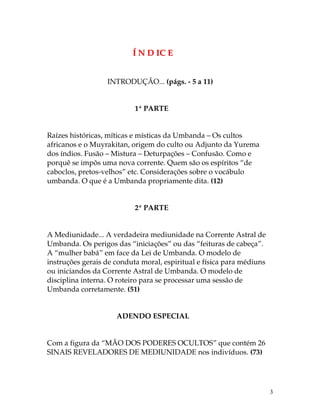 3 
Í N D IC E 
INTRODUÇÃO... (págs. - 5 a 11) 
1ª PARTE 
Raízes históricas, míticas e místicas da Umbanda – Os cultos 
africanos e o Muyrakitan, origem do culto ou Adjunto da Yurema 
dos índios. Fusão – Mistura – Deturpações – Confusão. Como e 
porquê se impôs uma nova corrente. Quem são os espíritos “de 
caboclos, pretos-velhos” etc. Considerações sobre o vocábulo 
umbanda. O que é a Umbanda propriamente dita. (12) 
2ª PARTE 
A Mediunidade... A verdadeira mediunidade na Corrente Astral de 
Umbanda. Os perigos das “iniciações” ou das “feituras de cabeça”. 
A “mulher babá” em face da Lei de Umbanda. O modelo de 
instruções gerais de conduta moral, espiritual e física para médiuns 
ou iniciandos da Corrente Astral de Umbanda. O modelo de 
disciplina interna. O roteiro para se processar uma sessão de 
Umbanda corretamente. (51) 
ADENDO ESPECIAL 
Com a figura da “MÃO DOS PODERES OCULTOS” que contém 26 
SINAIS REVELADORES DE MEDIUNIDADE nos indivíduos. (73) 
 